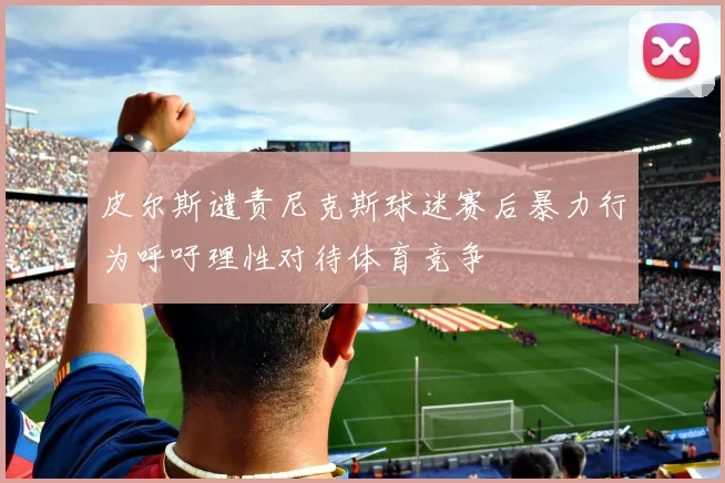 皮尔斯谴责尼克斯球迷赛后暴力行为呼吁理性对待体育竞争