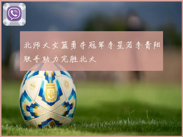 北师大女篮勇夺冠军李星若李青阳联手助力完胜北大