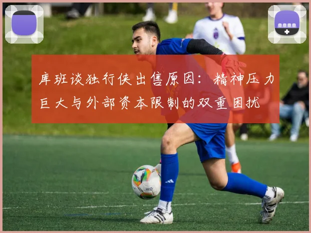 库班谈独行侠出售原因：精神压力巨大与外部资本限制的双重困扰