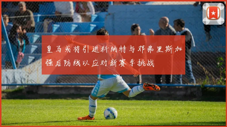 皇马或将引进科纳特与邓弗里斯加强后防线以应对新赛季挑战