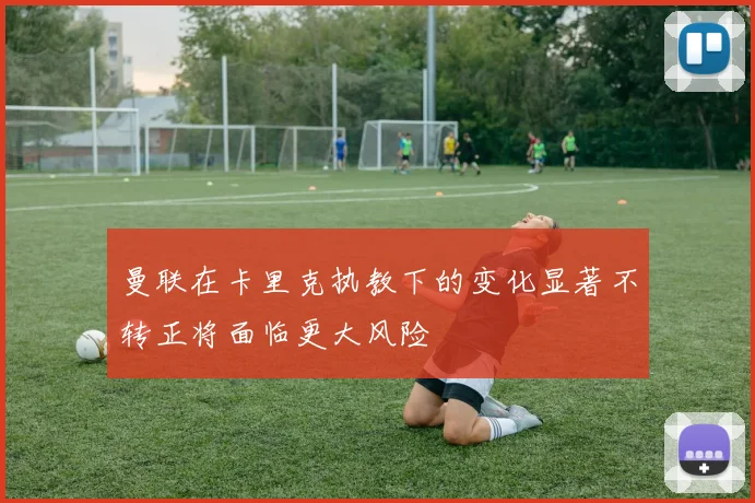 曼联在卡里克执教下的变化显著不转正将面临更大风险