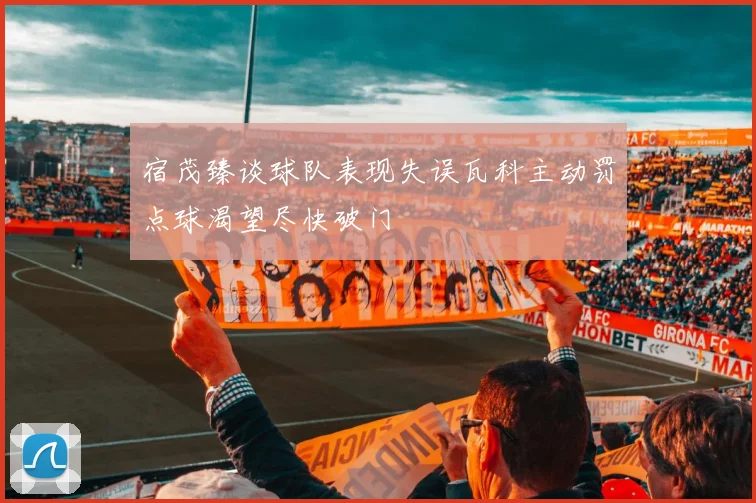 宿茂臻谈球队表现失误瓦科主动罚点球渴望尽快破门