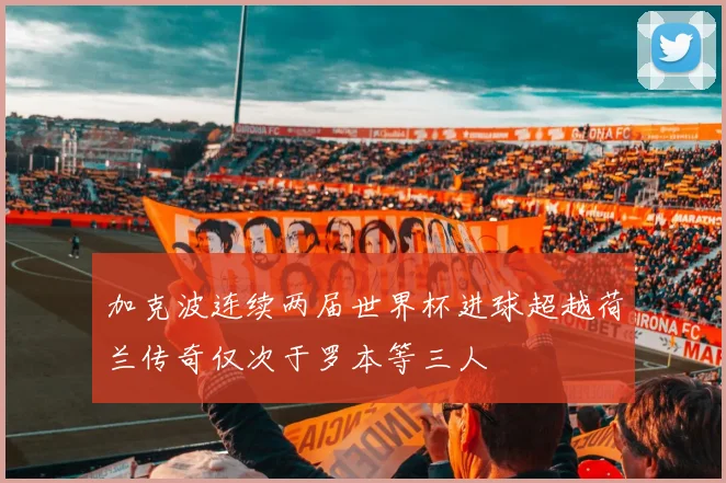 加克波连续两届世界杯进球超越荷兰传奇仅次于罗本等三人