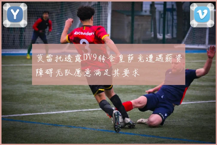 莫雷托透露DV9转会皇萨竞遭遇薪资障碍无队愿意满足其要求