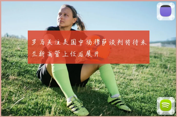 罗马关注美国中场穆萨谈判将待米兰新高管上任后展开