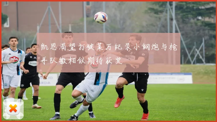 凯恩渴望打破莱万纪录小钢炮与枪手队徽相似期待获奖