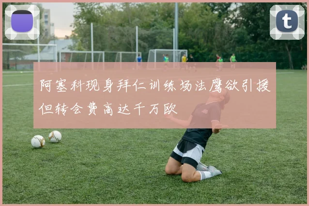 阿塞科现身拜仁训练场法鹰欲引援但转会费高达千万欧