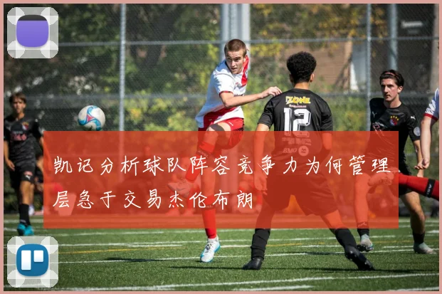 凯记分析球队阵容竞争力为何管理层急于交易杰伦布朗