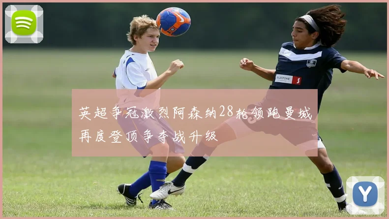 英超争冠激烈阿森纳28轮领跑曼城再度登顶争夺战升级