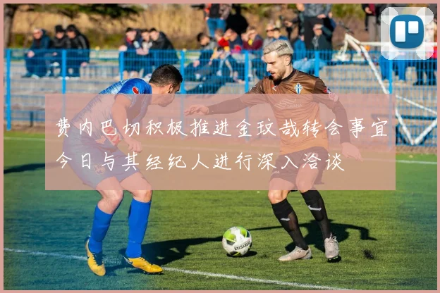 费内巴切积极推进金玟哉转会事宜今日与其经纪人进行深入洽谈