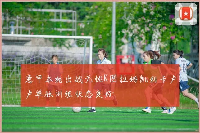 意甲本轮出战无忧K图拉姆凯利卡卢卢单独训练状态良好