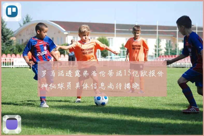 罗马诺透露弗洛伦蒂诺15亿欧报价神秘球员具体信息尚待揭晓