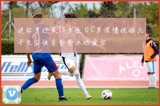 迷你罗迎来16岁生日C罗深情祝福儿子生日快乐爸爸永远爱你