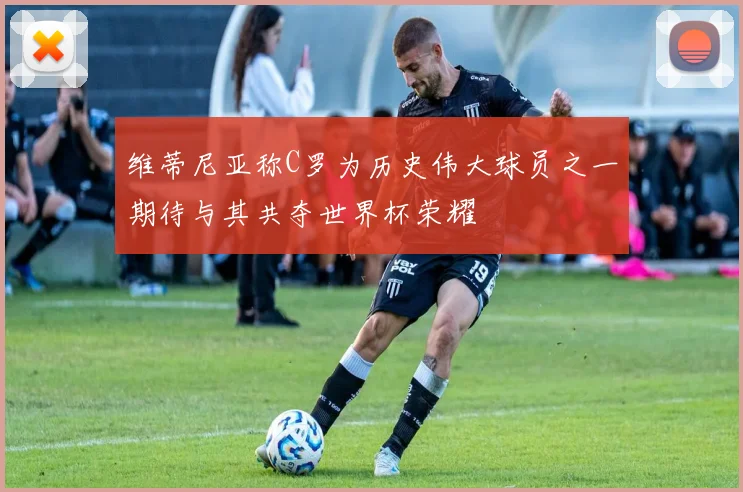 维蒂尼亚称C罗为历史伟大球员之一期待与其共夺世界杯荣耀