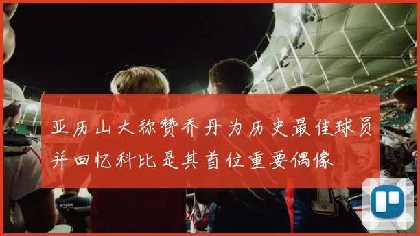 亚历山大称赞乔丹为历史最佳球员并回忆科比是其首位重要偶像