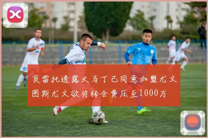 莫雷托透露大马丁已同意加盟尤文图斯尤文欲将转会费压至1000万