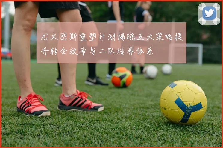 尤文图斯重塑计划揭晓五大策略提升转会效率与二队培养体系