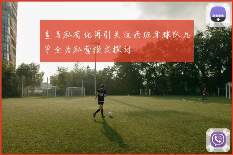 皇马私有化再引关注西班牙球队几乎全为私营模式探讨