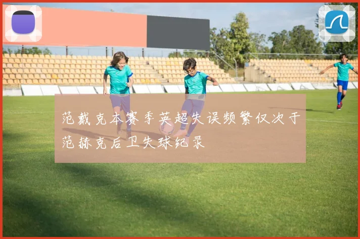 范戴克本赛季英超失误频繁仅次于范赫克后卫失球纪录