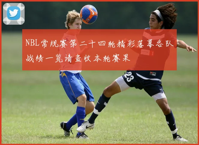 NBL常规赛第二十四轮精彩落幕各队战绩一览请查收本轮赛果
