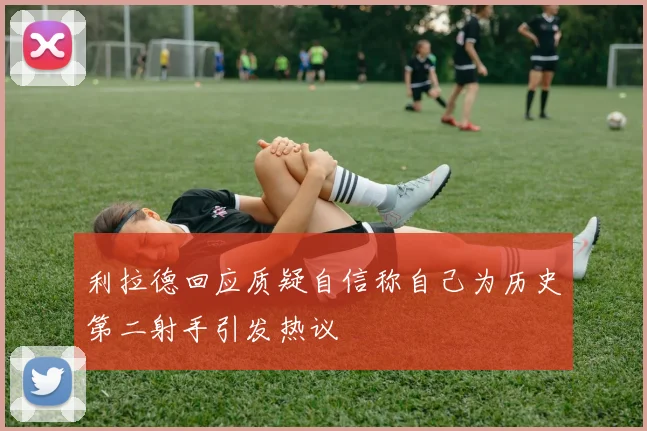 利拉德回应质疑自信称自己为历史第二射手引发热议